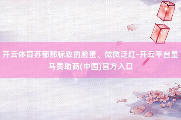 开云体育苏郁那标致的脸蛋、微微泛红-开云平台皇马赞助商(中国)官方入口