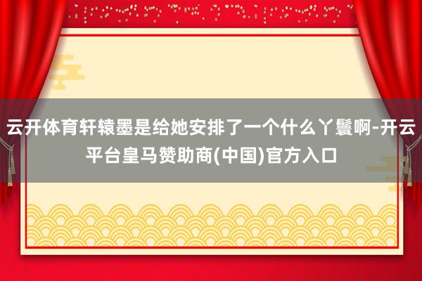 云开体育轩辕墨是给她安排了一个什么丫鬟啊-开云平台皇马赞助商(中国)官方入口