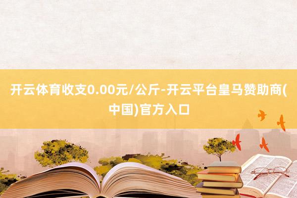 开云体育收支0.00元/公斤-开云平台皇马赞助商(中国)官方入口