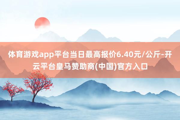 体育游戏app平台当日最高报价6.40元/公斤-开云平台皇马赞助商(中国)官方入口