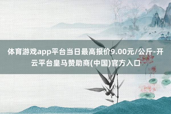 体育游戏app平台当日最高报价9.00元/公斤-开云平台皇马赞助商(中国)官方入口