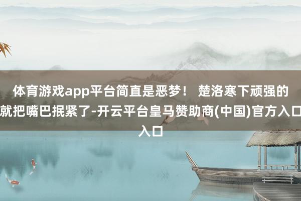 体育游戏app平台简直是恶梦！ 楚洛寒下顽强的就把嘴巴抿紧了-开云平台皇马赞助商(中国)官方入口