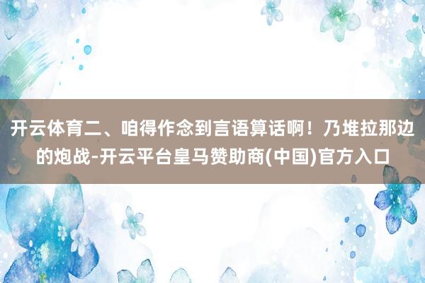 开云体育二、咱得作念到言语算话啊！乃堆拉那边的炮战-开云平台皇马赞助商(中国)官方入口