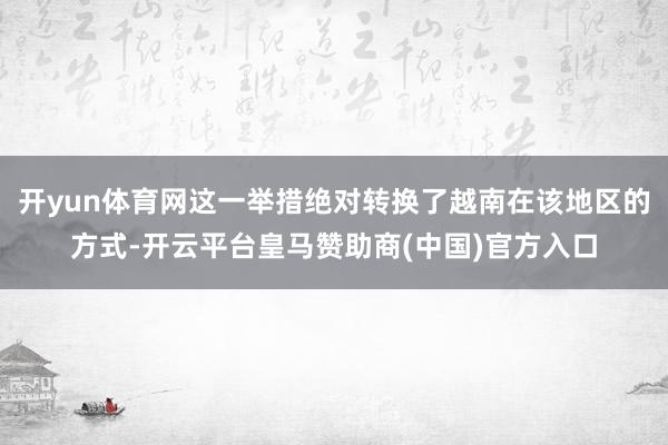 开yun体育网这一举措绝对转换了越南在该地区的方式-开云平台皇马赞助商(中国)官方入口