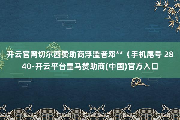 开云官网切尔西赞助商浮滥者邓**（手机尾号 2840-开云平台皇马赞助商(中国)官方入口