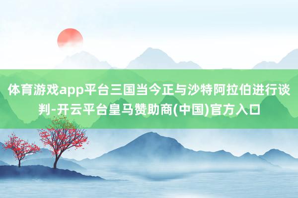 体育游戏app平台三国当今正与沙特阿拉伯进行谈判-开云平台皇马赞助商(中国)官方入口
