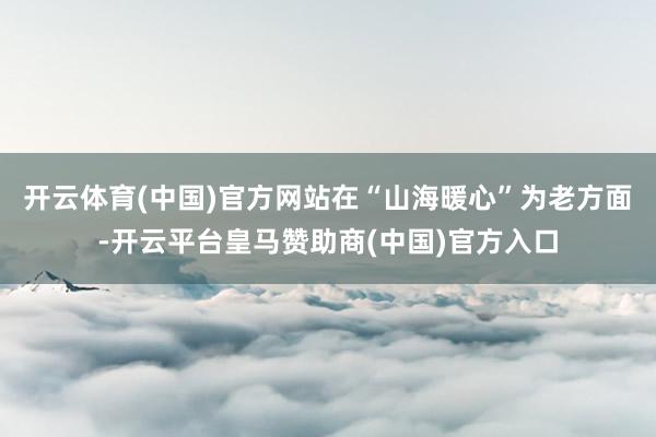 开云体育(中国)官方网站在“山海暖心”为老方面-开云平台皇马赞助商(中国)官方入口