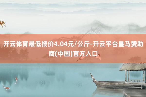 开云体育最低报价4.04元/公斤-开云平台皇马赞助商(中国)官方入口