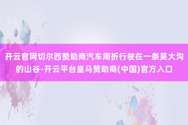 开云官网切尔西赞助商汽车周折行驶在一条吴大沟的山谷-开云平台皇马赞助商(中国)官方入口