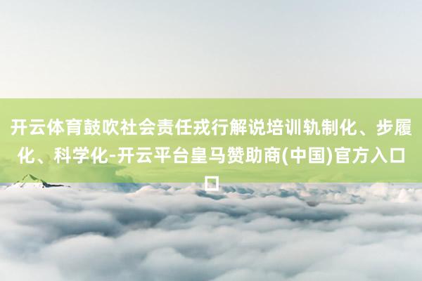开云体育鼓吹社会责任戎行解说培训轨制化、步履化、科学化-开云平台皇马赞助商(中国)官方入口