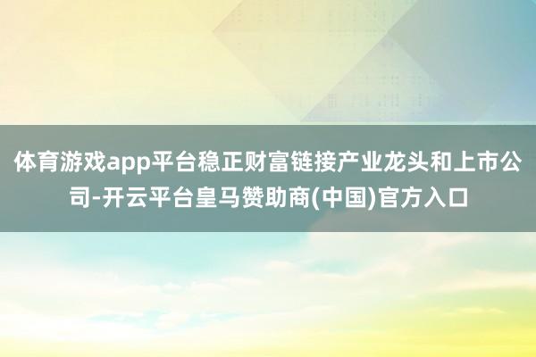 体育游戏app平台稳正财富链接产业龙头和上市公司-开云平台皇马赞助商(中国)官方入口