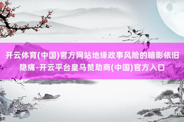 开云体育(中国)官方网站地缘政事风险的暗影依旧隐痛-开云平台皇马赞助商(中国)官方入口