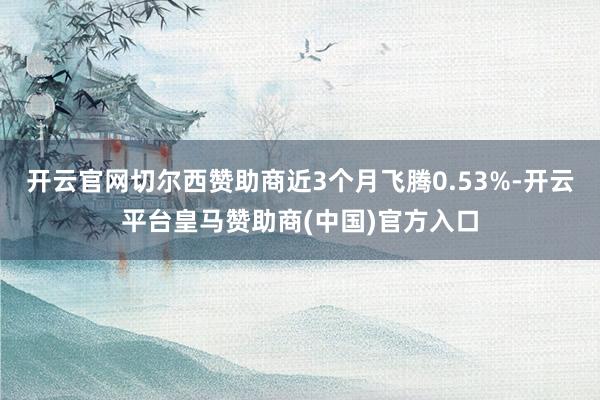 开云官网切尔西赞助商近3个月飞腾0.53%-开云平台皇马赞助商(中国)官方入口