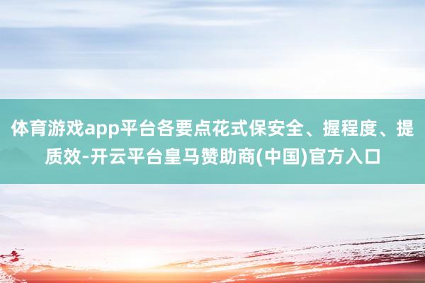 体育游戏app平台各要点花式保安全、握程度、提质效-开云平台皇马赞助商(中国)官方入口