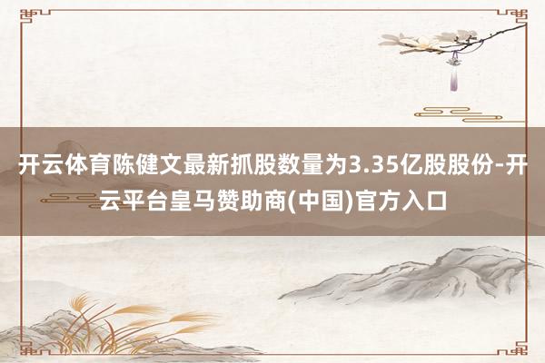 开云体育陈健文最新抓股数量为3.35亿股股份-开云平台皇马赞助商(中国)官方入口