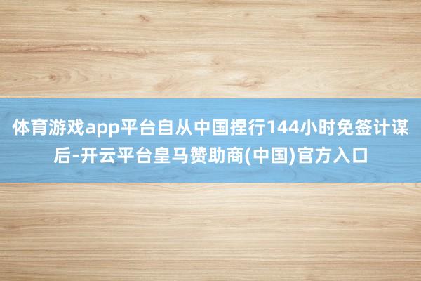 体育游戏app平台自从中国捏行144小时免签计谋后-开云平台皇马赞助商(中国)官方入口