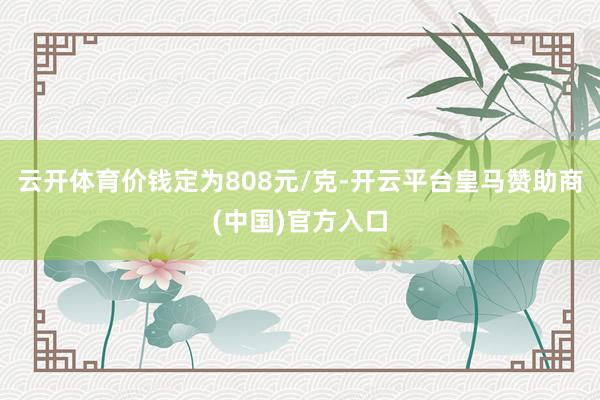 云开体育价钱定为808元/克-开云平台皇马赞助商(中国)官方入口