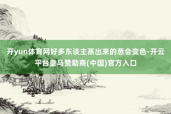 开yun体育网好多东谈主蒸出来的葱会变色-开云平台皇马赞助商(中国)官方入口