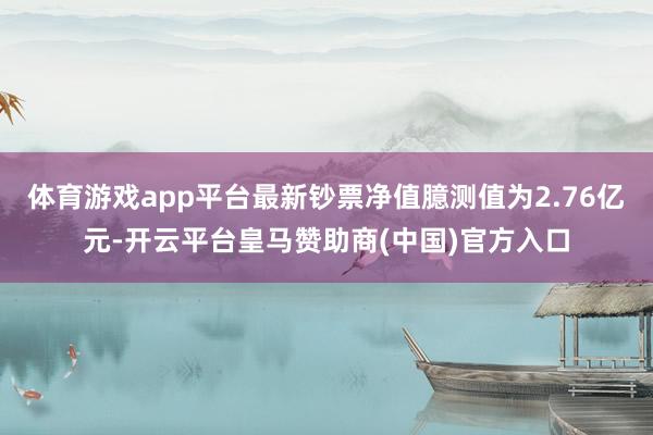 体育游戏app平台最新钞票净值臆测值为2.76亿元-开云平台皇马赞助商(中国)官方入口