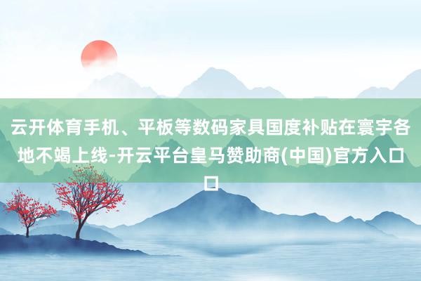 云开体育手机、平板等数码家具国度补贴在寰宇各地不竭上线-开云平台皇马赞助商(中国)官方入口