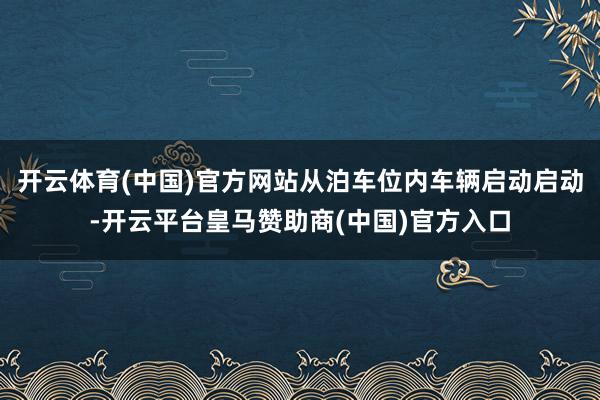 开云体育(中国)官方网站从泊车位内车辆启动启动-开云平台皇马赞助商(中国)官方入口