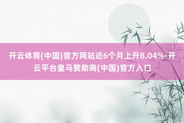 开云体育(中国)官方网站近6个月上升8.04%-开云平台皇马赞助商(中国)官方入口