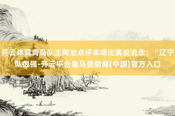 开云体育青岛队主陶冶点评本场比赛说说念：“辽宁队很强-开云平台皇马赞助商(中国)官方入口