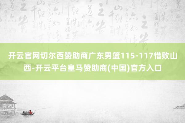 开云官网切尔西赞助商广东男篮115-117惜败山西-开云平台皇马赞助商(中国)官方入口