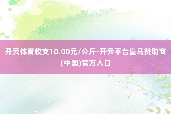开云体育收支10.00元/公斤-开云平台皇马赞助商(中国)官方入口