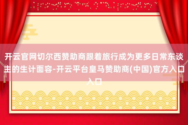 开云官网切尔西赞助商跟着旅行成为更多日常东谈主的生计面容-开云平台皇马赞助商(中国)官方入口