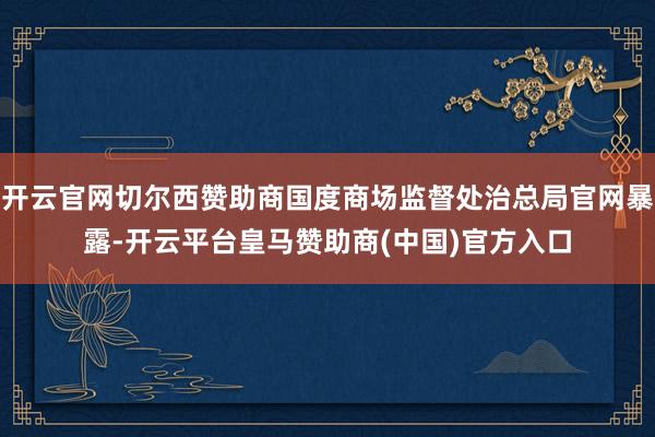 开云官网切尔西赞助商国度商场监督处治总局官网暴露-开云平台皇马赞助商(中国)官方入口