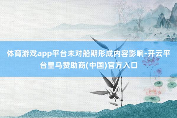 体育游戏app平台未对船期形成内容影响-开云平台皇马赞助商(中国)官方入口