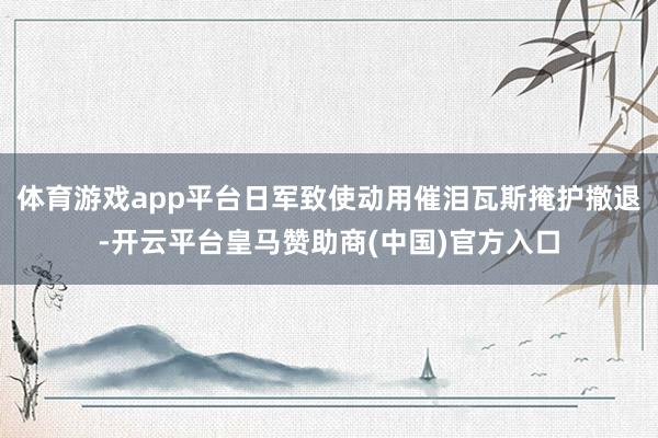 体育游戏app平台日军致使动用催泪瓦斯掩护撤退-开云平台皇马赞助商(中国)官方入口