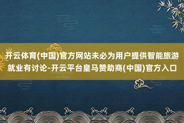 开云体育(中国)官方网站未必为用户提供智能旅游就业有讨论-开云平台皇马赞助商(中国)官方入口