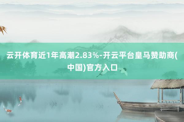 云开体育近1年高潮2.83%-开云平台皇马赞助商(中国)官方入口