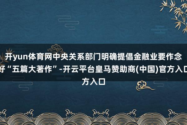 开yun体育网中央关系部门明确提倡金融业要作念好“五篇大著作”-开云平台皇马赞助商(中国)官方入口