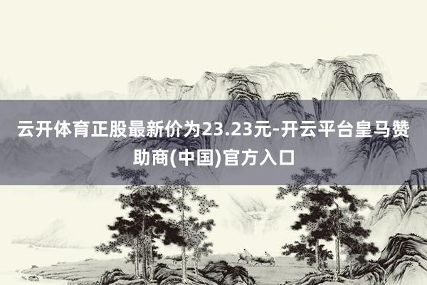 云开体育正股最新价为23.23元-开云平台皇马赞助商(中国)官方入口