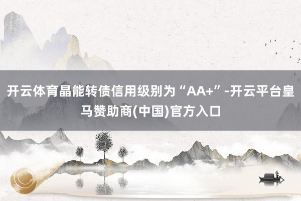 开云体育晶能转债信用级别为“AA+”-开云平台皇马赞助商(中国)官方入口