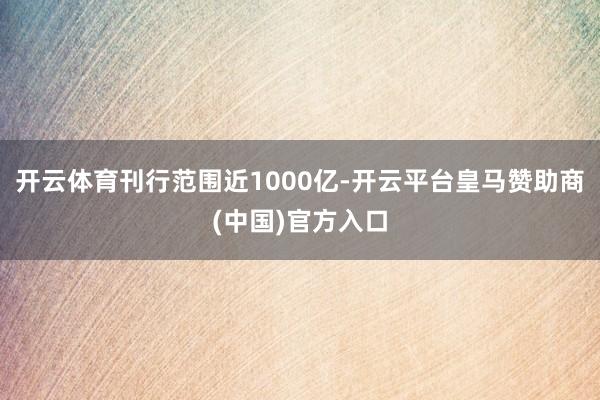 开云体育刊行范围近1000亿-开云平台皇马赞助商(中国)官方入口