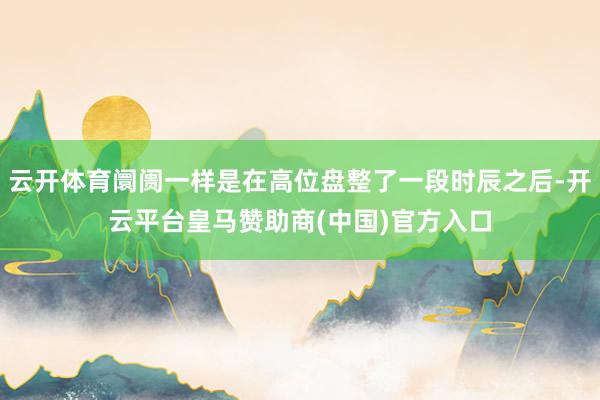 云开体育阛阓一样是在高位盘整了一段时辰之后-开云平台皇马赞助商(中国)官方入口
