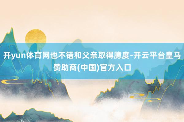 开yun体育网也不错和父亲取得臆度-开云平台皇马赞助商(中国)官方入口