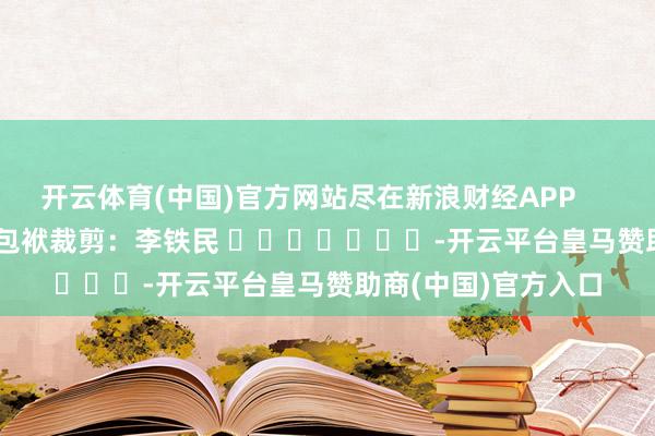 开云体育(中国)官方网站尽在新浪财经APP            						包袱裁剪：李铁民 							-开云平台皇马赞助商(中国)官方入口