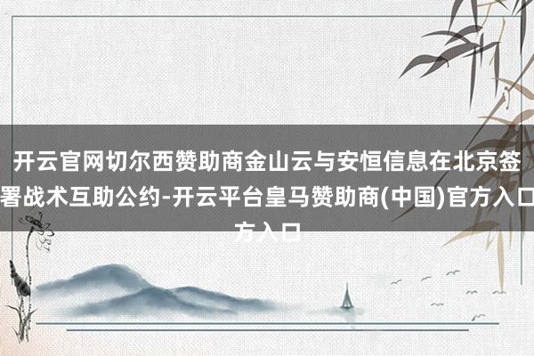 开云官网切尔西赞助商金山云与安恒信息在北京签署战术互助公约-开云平台皇马赞助商(中国)官方入口