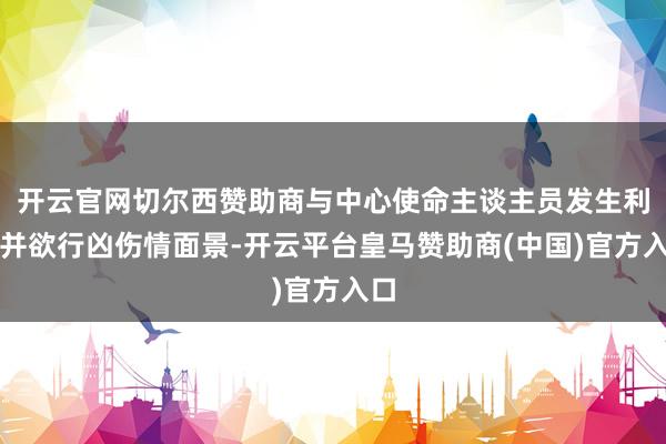 开云官网切尔西赞助商与中心使命主谈主员发生利害并欲行凶伤情面景-开云平台皇马赞助商(中国)官方入口