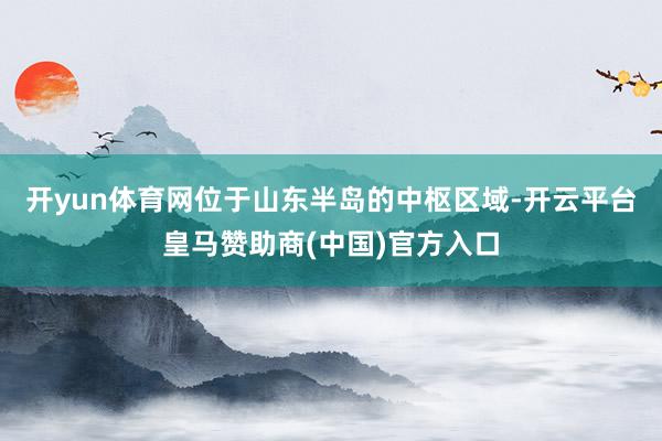 开yun体育网位于山东半岛的中枢区域-开云平台皇马赞助商(中国)官方入口