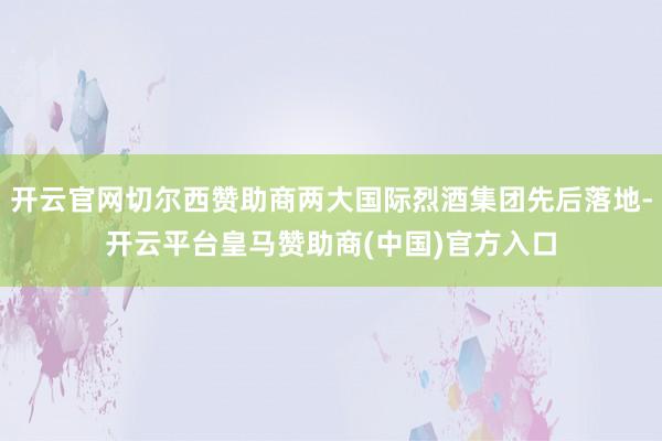 开云官网切尔西赞助商两大国际烈酒集团先后落地-开云平台皇马赞助商(中国)官方入口