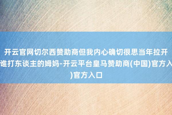开云官网切尔西赞助商但我内心确切很思当年拉开阿谁打东谈主的姆妈-开云平台皇马赞助商(中国)官方入口