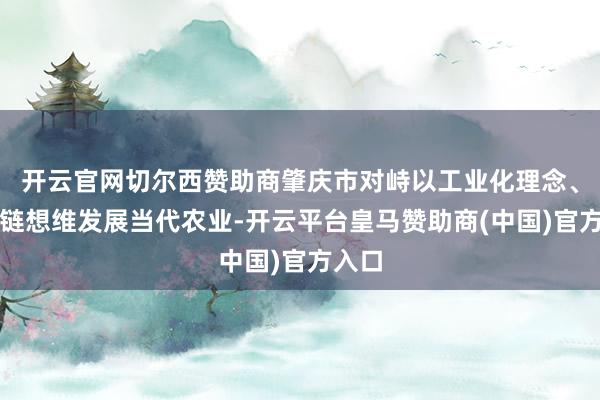 开云官网切尔西赞助商肇庆市对峙以工业化理念、产业链想维发展当代农业-开云平台皇马赞助商(中国)官方入口