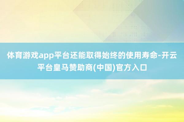 体育游戏app平台还能取得始终的使用寿命-开云平台皇马赞助商(中国)官方入口