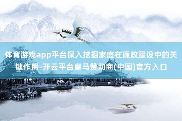 体育游戏app平台深入挖掘家庭在廉政建设中的关键作用-开云平台皇马赞助商(中国)官方入口